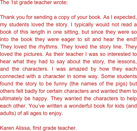 The 1st grade teacher wrote;

Thank you for sending a copy of your book. As I expected, my students loved the story. I typically would not read a book of this length in one sitting, but since they were so into the book they were eager to sit and hear the end! They loved the rhythms. They loved the story line. They loved the pictures. As their teacher I was so interested to hear what they had to say about the story, the lessons, and the characters. I was amazed by how they each connected with a character in some way. Some students found the story to be funny (the names of the pigs) but others felt badly for certain characters and wanted them to ultimately be happy. They wanted the characters to help each other. You’ve written a wonderful book for kids (and adults) of all ages to enjoy.

Karen Alissa, first grade teacher. 