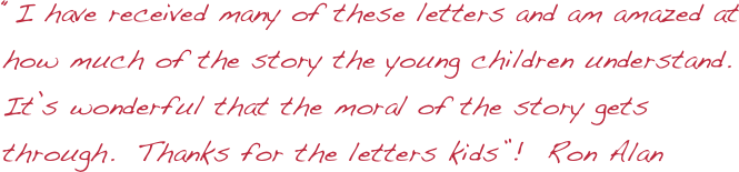 “I have received many of these letters and am amazed at how much of the story the young children understand. It’s wonderful that the moral of the story gets through.  Thanks for the letters kids”!  Ron Alan